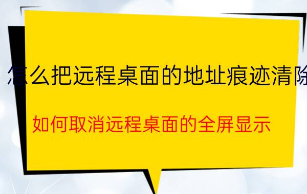 怎么把远程桌面的地址痕迹清除 如何取消远程桌面的全屏显示？